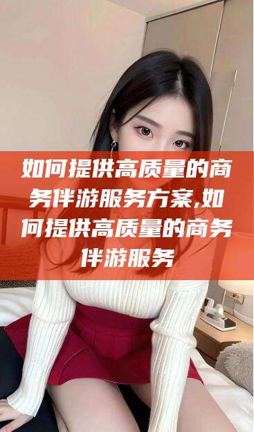 清徐如何提供高质量的商务伴游服务方案,如何提供高质量的商务伴游服务