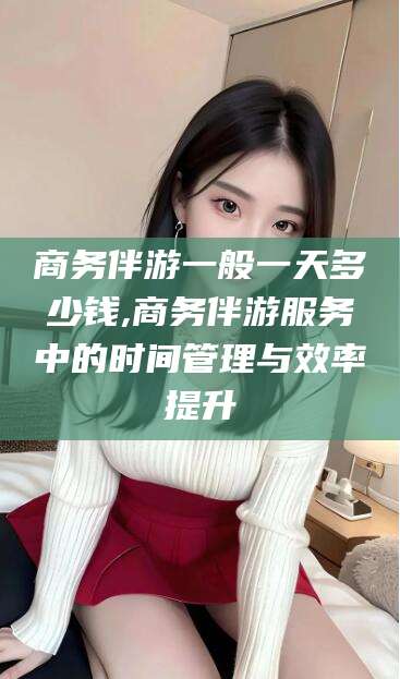 清徐商务伴游一般一天多少钱,商务伴游服务中的时间管理与效率提升